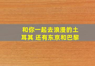 和你一起去浪漫的土耳其 还有东京和巴黎